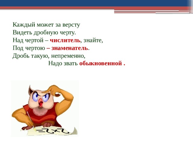 Каждый может за версту Видеть дробную черту. Над чертой – числитель , знайте, Под чертою – знаменатель . Дробь такую, непременно, Надо звать обыкновенной . 