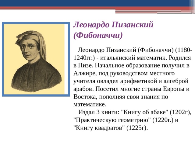 Леонардо Пизанский (Фибоначчи)     Леонардо Пизанский (Фибоначчи) (1180-1240гг.) - итальянский математик. Родился в Пизе. Начальное образование получил в Алжире, под руководством местного учителя овладел арифметикой и алгеброй арабов. Посетил многие страны Европы и Востока, пополняя свои знания по математике.     Издал 3 книги: 