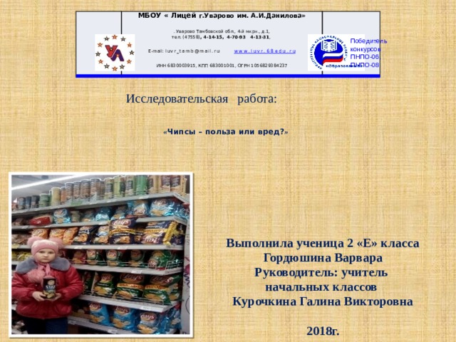 МБОУ « Лицей г.Уварово им. А.И.Данилова» . Уварово Тамбовской обл., 4-й мкрн., д.1,  тел. (47558) , 4-14-15, 4-70-93 4-13-31 , E-mail: luvr_tamb@mail.r u www.luvr.68edu.ru . ИНН 6830003915, КПП 683001001, ОГРН 1056829384237 Победитель  конкурсов  ПНПО-06,  ПНПО-08 Исследовательская работа:   « Чипсы – польза или вред? »   Выполнила ученица 2 «Е» класса Гордюшина Варвара Руководитель: учитель начальных классов Курочкина Галина Викторовна  2018г. 