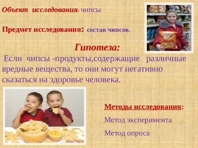 Объект  исследования :   чипсы  Предмет исследования : состав чипсов.  Гипотеза:    Если чипсы -продукты,содержащие   различные вредные вещества, то они могут негативно сказаться на здоровье человека.  Методы исследования :  Метод эксперимента  Метод опроса 