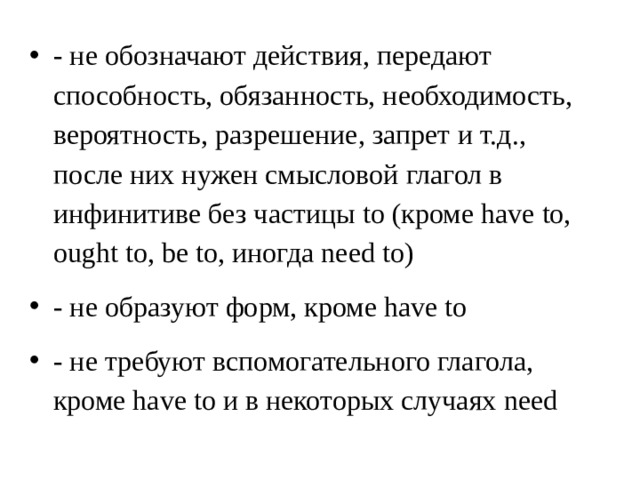 - не обозначают действия, передают способность, обязанность, необходимость, вероятность, разрешение, запрет и т.д., после них нужен смысловой глагол в инфинитиве без частицы to (кроме have to, ought to, be to, иногда need to) - не образуют форм, кроме have to - не требуют вспомогательного глагола, кроме have to и в некоторых случаях need 