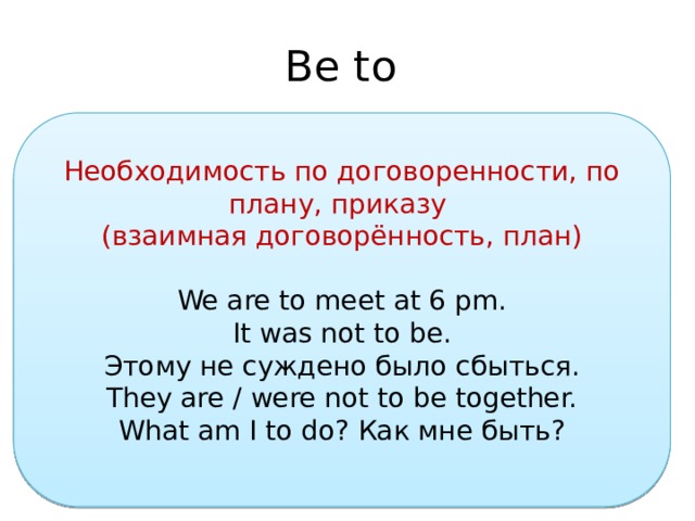Be to Необходимость по договоренности, по плану, приказу  (взаимная договорённость, план) We are to meet at 6 pm. It was not to be. Этому не суждено было сбыться. They are / were not to be together. What am I to do? Как мне быть? 
