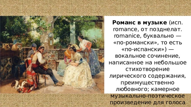 Романс в музыке (исп. romance, от позднелат. romanice, буквально —  «по-романски», то есть «по-испански») — вокальное сочинение, написанное на небольшое стихотворение лирического содержания, преимущественно любовного; камерное музыкально-поэтическое произведение для голоса с инструментальным сопровождением. 