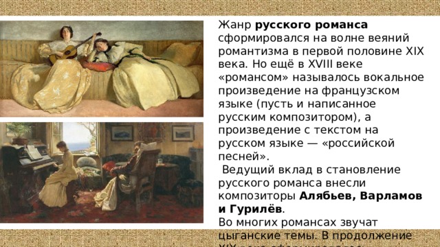 Жанр русского романса сформировался на волне веяний романтизма в первой половине XIX века. Но ещё в XVIII веке «романсом» называлось вокальное произведение на французском языке (пусть и написанное русским композитором), а произведение с текстом на русском языке — «российской песней».  Ведущий вклад в становление русского романса внесли композиторы Алябьев, Варламов и Гурилёв . Во многих романсах звучат цыганские темы. В продолжение XIX века сформировалось несколько поджанров — классический ( написанный профессиональными композиторами) , салонный (городской, бытовой) романс, жестокий романс, цыганский, казацкий. 