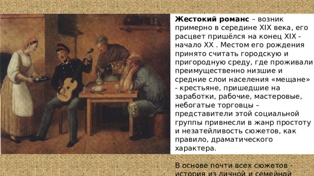 Жестокий романс – возник примерно в середине XIX века, его расцвет пришёлся на конец XIX - начало XX . Местом его рождения принято считать городскую и пригородную среду, где проживали преимущественно низшие и средние слои населения «мещане» - крестьяне, пришедшие на заработки, рабочие, мастеровые, небогатые торговцы – представители этой социальной группы привнесли в жанр простоту и незатейливость сюжетов, как правило, драматического характера. В основе почти всех сюжетов - история из личной и семейной жизни, в которых обнаруживается тяга к необычным событиям, преимущественно трагическим . 