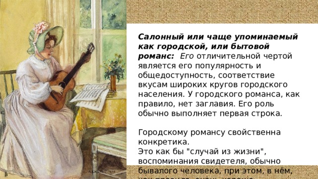 Салонный или чаще упоминаемый как городской, или бытовой романс: Его отличительной чертой является его популярность и общедоступность, соответствие вкусам широких кругов городского населения.  У городского романса, как правило, нет заглавия. Его роль обычно выполняет первая строка.  Городскому романсу свойственна конкретика. Это как бы 