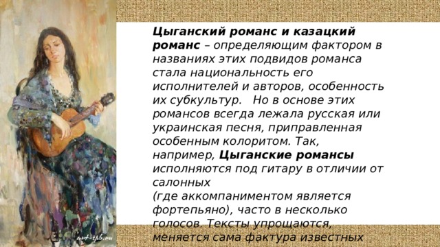 Цыганский романс и казацкий романс – определяющим фактором в названиях этих подвидов романса стала национальность его исполнителей и авторов, особенность их субкультур. Но в основе этих романсов всегда лежала русская или украинская песня, приправленная особенным колоритом. Так, например, Цыганские романсы исполняются под гитару в отличии от салонных (где аккомпаниментом является фортепьяно), часто в несколько голосов. Тексты упрощаются, меняется сама фактура известных классических произведений.   В основе же казацкого романса положены казачьи авторские песни, на казачью тематику, зародившиеся на Дону. 