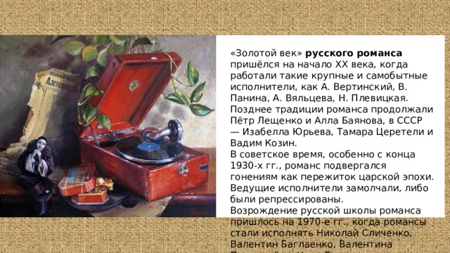 «Золотой век» русского романса пришёлся на начало XX века, когда работали такие крупные и самобытные исполнители, как А. Вертинский, В. Панина, А. Вяльцева, Н. Плевицкая. Позднее традиции романса продолжали Пётр Лещенко и Алла Баянова, в СССР — Изабелла Юрьева, Тамара Церетели и Вадим Козин. В советское время, особенно с конца 1930-х гг., романс подвергался гонениям как пережиток царской эпохи. Ведущие исполнители замолчали, либо были репрессированы. Возрождение русской школы романса пришлось на 1970-е гг., когда романсы стали исполнять Николай Сличенко, Валентин Баглаенко, Валентина Пономарёва, Нани Брегвадзе и другие яркие артисты сцены. 