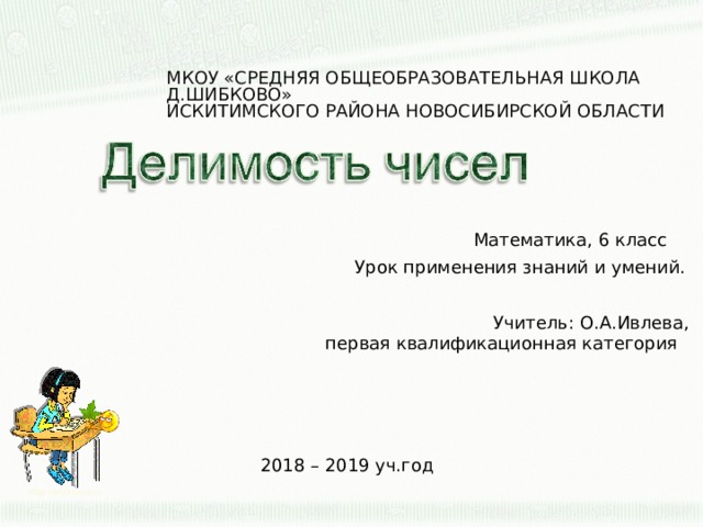 МКОУ «СРЕДНЯЯ ОБЩЕОБРАЗОВАТЕЛЬНАЯ ШКОЛА Д.ШИБКОВО»  ИСКИТИМСКОГО РАЙОНА НОВОСИБИРСКОЙ ОБЛАСТИ Математика, 6 класс Урок применения знаний и умений. Учитель: О.А.Ивлева, первая квалификационная категория 2018 – 2019 уч.год http://aida.ucoz.ru  