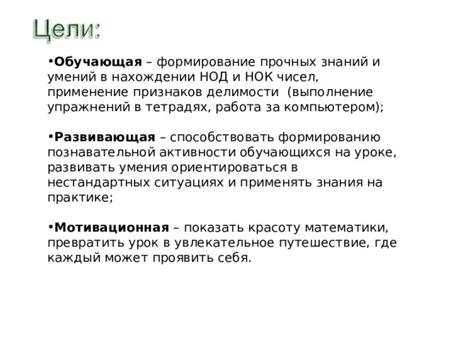 Обучающая – формирование прочных знаний и умений в нахождении НОД и НОК чисел, применение признаков делимости (выполнение упражнений в тетрадях, работа за компьютером);  Развивающая – способствовать формированию познавательной активности обучающихся на уроке, развивать умения ориентироваться в нестандартных ситуациях и применять знания на практике;  Мотивационная – показать красоту математики, превратить урок в увлекательное путешествие, где каждый может проявить себя. 