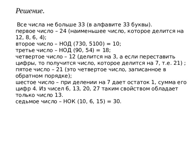 Решение.   Все числа не больше 33 (в алфавите 33 буквы). первое число – 24 (наименьшее число, которое делится на 12, 8, 6, 4); второе число – НОД (730, 5100) = 10; третье число – НОД (90, 54) = 18; четвертое число – 12 (делится на 3, а если переставить цифры, то получится число, которое делится на 7, т.е. 21) ; пятое число – 21 (это четвертое число, записанное в обратном порядке); шестое число – при делении на 7 дает остаток 1, сумма его цифр 4. Из чисел 6, 13, 20, 27 таким свойством обладает только число 13. седьмое число – НОК (10, 6, 15) = 30. 