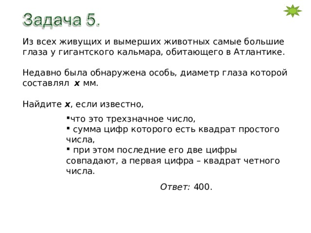 Из всех живущих и вымерших животных самые большие глаза у гигантского кальмара, обитающего в Атлантике. Недавно была обнаружена особь, диаметр глаза которой составлял х  мм. Найдите х , если известно, что это трехзначное число,  сумма цифр которого есть квадрат простого числа,  при этом последние его две цифры совпадают, а первая цифра – квадрат четного числа. Ответ: 400. 