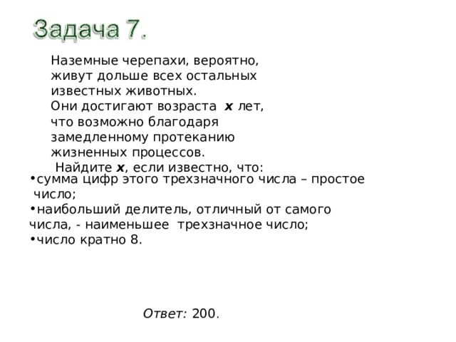Наземные черепахи, вероятно, живут дольше всех остальных известных животных. Они достигают возраста х лет, что возможно благодаря замедленному протеканию жизненных процессов.  Найдите х , если известно, что: сумма цифр этого трехзначного числа – простое число; наибольший делитель, отличный от самого числа, - наименьшее трехзначное число; число кратно 8. Ответ:  200 . 