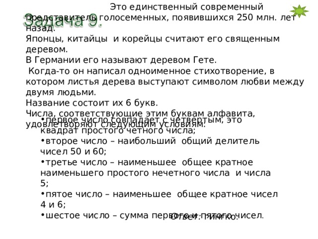  Это единственный современный представитель голосеменных, появившихся 250 млн. лет назад. Японцы, китайцы и корейцы считают его священным деревом. В Германии его называют деревом Гете.  Когда-то он написал одноименное стихотворение, в котором листья дерева выступают символом любви между двумя людьми. Название состоит их 6 букв. Числа, соответствующие этим буквам алфавита, удовлетворяют следующим условиям: первое число совпадает с четвертым, это квадрат простого четного числа; второе число – наибольший общий делитель чисел 50 и 60; третье число – наименьшее общее кратное наименьшего простого нечетного числа и числа 5; пятое число – наименьшее общее кратное чисел 4 и 6; шестое число – сумма первого и пятого чисел . Ответ: гингко . 