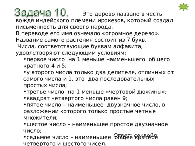  Это дерево названо в честь вождя индейского племени ирокезов, который создал письменность для своего народа. В переводе его имя означало «огромное дерево». Название самого растения состоит из 7 букв.  Числа, соответствующие буквам алфавита, удовлетворяют следующим условиям: первое число на 1 меньше наименьшего общего кратного 4 и 5; у второго числа только два делителя, отличных от самого числа и 1, это два последовательных простых числа; третье число на 1 меньше «чертовой дюжины»; квадрат четвертого числа равен 9; пятое число – наименьшее двузначное число, в разложении которого только простые четные множители; шестое число – наименьшее простое двузначное число; седьмое число – наименьшее общее кратное четвертого и шестого чисел. Узнайте название растения. Ответ: секвойя. 