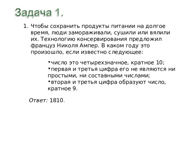 Чтобы сохранить продукты питании на долгое время, люди замораживали, сушили или вялили их. Технологию консервирования предложил француз Николя Ампер. В каком году это произошло, если известно следующее: число это четырехзначное, кратное 10; первая и третья цифра его не являются ни простыми, ни составными числами; вторая и третья цифра образуют число, кратное 9. Ответ: 1810 . 