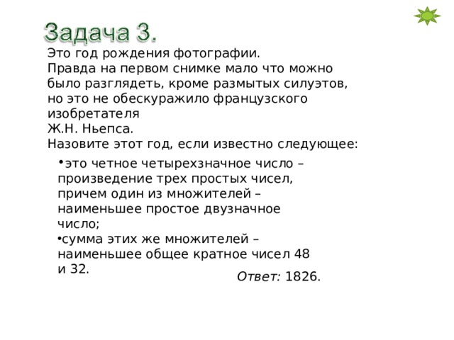 Это год рождения фотографии. Правда на первом снимке мало что можно было разглядеть, кроме размытых силуэтов, но это не обескуражило французского изобретателя Ж.Н. Ньепса. Назовите этот год, если известно следующее: это четное четырехзначное число – произведение трех простых чисел, причем один из множителей – наименьшее простое двузначное число; сумма этих же множителей – наименьшее общее кратное чисел 48 и 32. Ответ: 1826. 