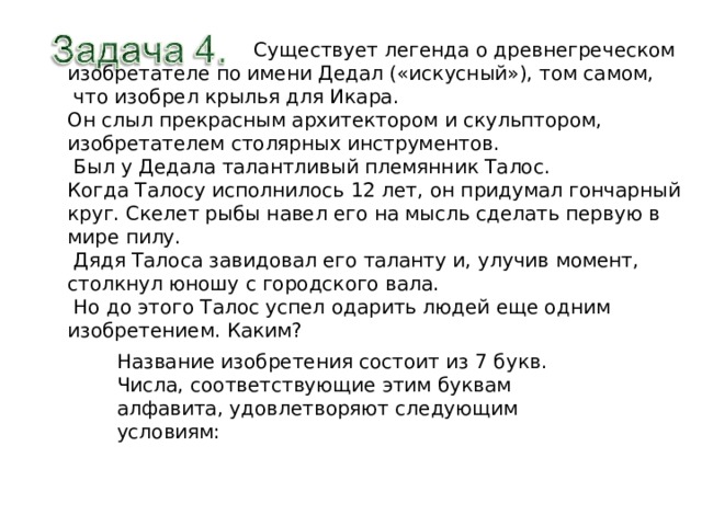  Существует легенда о древнегреческом изобретателе по имени Дедал («искусный»), том самом,  что изобрел крылья для Икара. Он слыл прекрасным архитектором и скульптором, изобретателем столярных инструментов.  Был у Дедала талантливый племянник Талос. Когда Талосу исполнилось 12 лет, он придумал гончарный круг. Скелет рыбы навел его на мысль сделать первую в мире пилу.  Дядя Талоса завидовал его таланту и, улучив момент, столкнул юношу с городского вала.  Но до этого Талос успел одарить людей еще одним изобретением. Каким? Название изобретения состоит из 7 букв. Числа, соответствующие этим буквам алфавита, удовлетворяют следующим условиям: 