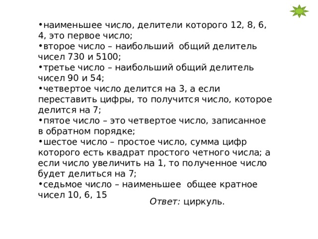 наименьшее число, делители которого 12, 8, 6, 4, это первое число; второе число – наибольший общий делитель чисел 730 и 5100; третье число – наибольший общий делитель чисел 90 и 54; четвертое число делится на 3, а если переставить цифры, то получится число, которое делится на 7; пятое число – это четвертое число, записанное в обратном порядке; шестое число – простое число, сумма цифр которого есть квадрат простого четного числа; а если число увеличить на 1, то полученное число будет делиться на 7; седьмое число – наименьшее общее кратное чисел 10, 6, 15 Ответ: циркуль. 