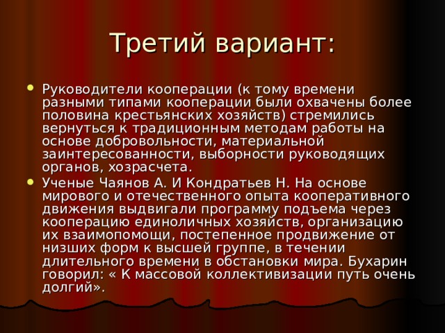 Руководители кооперации (к тому времени разными типами кооперации были охвачены более половина крестьянских хозяйств) стремились вернуться к традиционным методам работы на основе добровольности, материальной заинтересованности, выборности руководящих органов, хозрасчета. Ученые Чаянов А. И Кондратьев Н. На основе мирового и отечественного опыта кооперативного движения выдвигали программу подъема через кооперацию единоличных хозяйств, организацию их взаимопомощи, постепенное продвижение от низших форм к высшей группе, в течении длительного времени в обстановки мира. Бухарин говорил: « К массовой коллективизации путь очень долгий». 