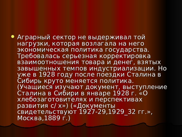 Аграрный сектор не выдерживал той нагрузки, которая возлагала на него экономическая политика государства. Требовалась серьезная корректировка взаимоотношения товара и денег, взятых завышенных темпов индустриализации. Но уже в 1928 году после поездки Сталина в Сибирь круто меняется политика. (Учащиеся изучают документ, выступление Сталина в Сибири в январе 1928 г. «О хлебозаготовителях и перспективах развития с/ х») («Документы свидетельствуют 1927-29,1929_32 гг.», Москва,1889 г.) 