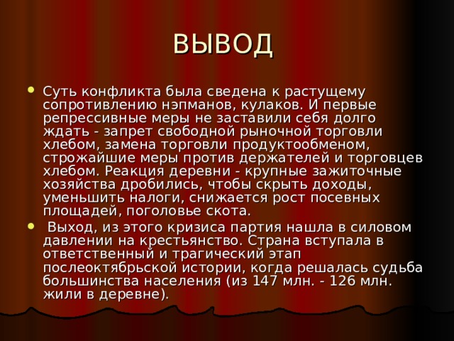 Суть конфликта была сведена к растущему сопротивлению нэпманов, кулаков. И первые репрессивные меры не заставили себя долго ждать - запрет свободной рыночной торговли хлебом, замена торговли продуктообменом, строжайшие меры против держателей и торговцев хлебом. Реакция деревни - крупные зажиточные хозяйства дробились, чтобы скрыть доходы, уменьшить налоги, снижается рост посевных площадей, поголовье скота.  Выход, из этого кризиса партия нашла в силовом давлении на крестьянство. Страна вступала в ответственный и трагический этап послеоктябрьской истории, когда решалась судьба большинства населения (из 147 млн. - 126 млн. жили в деревне). 