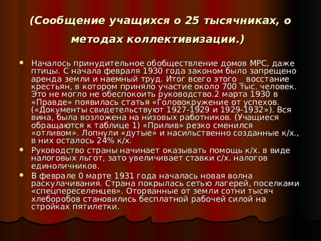 (Сообщение учащихся о 25 тысячниках, о методах коллективизации.)  Началось принудительное обобществление домов МРС, даже птицы. С начала февраля 1930 года законом было запрещено аренда земли и наемный труд. Итог всего этого _ восстание крестьян, в котором приняло участие около 700 тыс. человек. Это не могло не обеспокоить руководство.2 марта 1930 в «Правде» появилась статья «Головокружение от успехов.(«Документы свидетельствуют 1927-1929 и 1929-1932»). Вся вина, была возложена на низовых работников. (Учащиеся обращаются к таблице 1) «Прилив» резко сменился «отливом». Лопнули «дутые» и насильственно созданные к/х., в них осталось 24% к/х. Руководство страны начинает оказывать помощь к/х. в виде налоговых льгот, зато увеличивает ставки с/х. налогов единоличников. В феврале 0 марте 1931 года началась новая волна раскулачивания. Страна покрылась сетью лагерей, поселками «спецпереселенцев». Оторванные от земли сотни тысяч хлеборобов становились бесплатной рабочей силой на стройках пятилетки. 