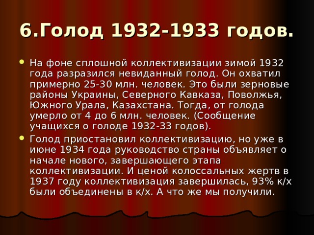 6.Голод 1932-1933 годов. На фоне сплошной коллективизации зимой 1932 года разразился невиданный голод. Он охватил примерно 25-30 млн. человек. Это были зерновые районы Украины, Северного Кавказа, Поволжья, Южного Урала, Казахстана. Тогда, от голода умерло от 4 до 6 млн. человек. (Сообщение учащихся о голоде 1932-33 годов). Голод приостановил коллективизацию, но уже в июне 1934 года руководство страны объявляет о начале нового, завершающего этапа коллективизации. И ценой колоссальных жертв в 1937 году коллективизация завершилась, 93% к/х были объединены в к/х. А что же мы получили. 