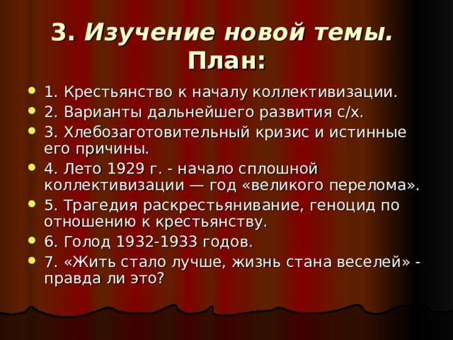 3. Изучение новой темы.  План: 1. Крестьянство к началу коллективизации. 2. Варианты дальнейшего развития с/х. 3. Хлебозаготовительный кризис и истинные его причины. 4. Лето 1929 г. - начало сплошной коллективизации — год «великого перелома». 5. Трагедия раскрестьянивание, геноцид по отношению к крестьянству. 6. Голод 1932-1933 годов. 7. «Жить стало лучше, жизнь стана веселей» - правда ли это? 