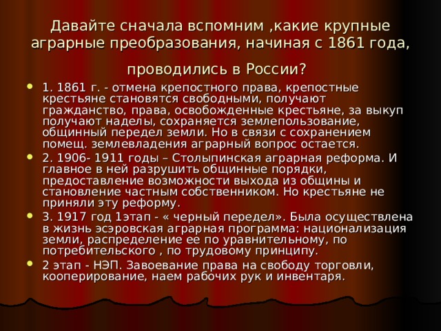 Давайте сначала вспомним ,какие крупные аграрные преобразования, начиная с 1861 года, проводились в России?  1. 1861 г. - отмена крепостного права, крепостные крестьяне становятся свободными, получают гражданство, права, освобожденные крестьяне, за выкуп получают наделы, сохраняется землепользование, общинный передел земли. Но в связи с сохранением помещ. землевладения аграрный вопрос остается. 2. 1906- 191 1 годы – Столыпинская аграрная реформа. И главное в ней разрушить общинные порядки, предоставление возможности выхода из общины и становление частным собственником. Но крестьяне не приняли эту реформу. 3. 1917 год 1этап - « черный передел». Была осуществлена в жизнь эсэровская аграрная программа: национализация земли, распределение ее по уравнительному, по потребительского , по трудовому принципу. 2 этап - НЭП. Завоевание права на свободу торговли, кооперирование, наем рабочих рук и инвентаря. 