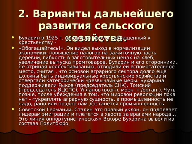 2. Варианты дальнейшего развития сельского хозяйства. Бухарин в 1925 г. выдвигает лозунг, обращенный к крестьянству - «Обогащайтесь!». Он видел выход в нормализации экономики- повышение налогов на зажиточную часть деревни, гибкость в заготовительных ценах на хлеб, увеличение выпуска промтоваров. Бухарин и его сторонники, не отрицая коллективизацию, отводили ей вспомогательное место, считая , что основой аграрного сектора долго еще должны быть индивидуальные крестьянские хозяйства и отвергали категорически чрезвычайные меры. Бухарина поддерживали Рыков (председатель СНК), Томский (председатель ВЦСПС), Угланов (возгл. моек, п./орган.). Чуть позже, после убеждения в том, что мировой революции пока нет - «укреплять аграрную сущность, а промышленность не надо, рано или поздно нам достанется промышленность Советской Германии. Сталин это правый уклон, он подпевает лидерам эмиграции и плетется в хвосте за врагами народа… Это линия оппортунистическая» Вскоре Бухарина вывели из состава Политбюро. 