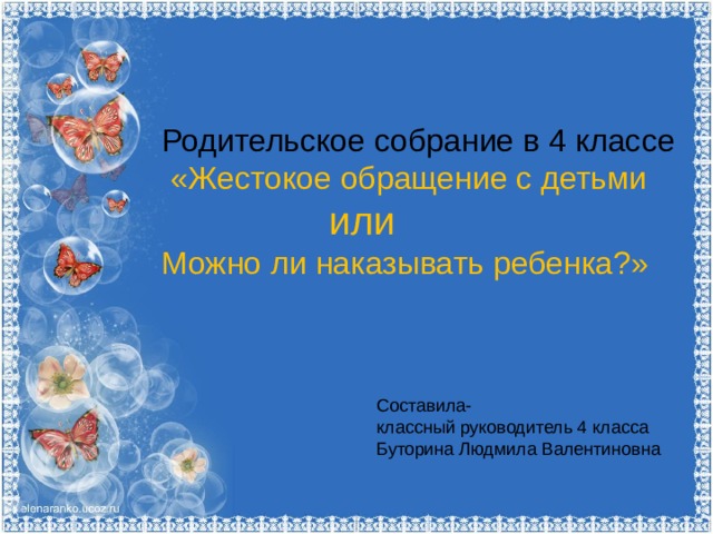 Родительское собрание в 4 классе  «Жестокое обращение с детьми  или Можно ли наказывать ребенка?» Составила- классный руководитель 4 класса Буторина Людмила Валентиновна 