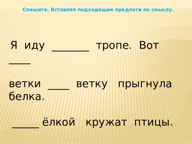 Спишите. Вставляя подходящие предлоги по смыслу.  Я иду _______ тропе. Вот ____ ветки ____ ветку прыгнула белка.  _____ ёлкой кружат птицы. 
