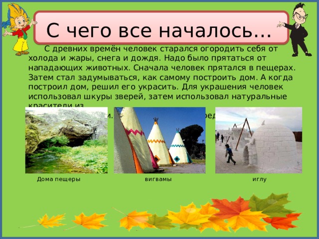 С чего все началось…  С древних времён человек старался огородить себя от холода и жары, снега и дождя. Надо было прятаться от нападающих животных. Сначала человек прятался в пещерах. Затем стал задумываться, как самому построить дом. А когда построил дом, решил его украсить. Для украшения человек использовал шкуры зверей, затем использовал натуральные красители из растений и извести. Вашему вниманию представлено несколько видов домов. Дома пещеры вигвамы иглу 