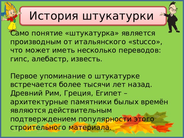 История штукатурки Само понятие «штукатурка» является производным от итальянского «stucco», что может иметь несколько переводов: гипс, алебастр, известь. Первое упоминание о штукатурке встречается более тысячи лет назад. Древний Рим, Греция, Египет – архитектурные памятники былых времён являются действительным подтверждением популярности этого строительного материала. 