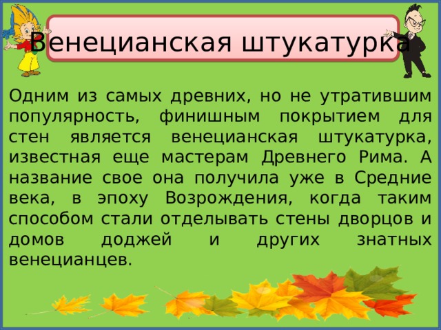 Венецианская штукатурка Одним из самых древних, но не утратившим популярность, финишным покрытием для стен является венецианская штукатурка, известная еще мастерам Древнего Рима. А название свое она получила уже в Средние века, в эпоху Возрождения, когда таким способом стали отделывать стены дворцов и домов доджей и других знатных венецианцев. 