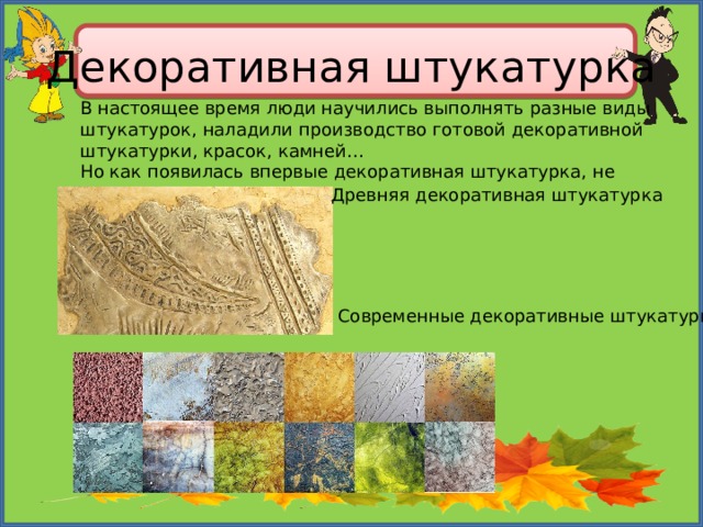 Декоративная штукатурка В настоящее время люди научились выполнять разные виды штукатурок, наладили производство готовой декоративной штукатурки, красок, камней… Но как появилась впервые декоративная штукатурка, не знает никто. Древняя декоративная штукатурка Современные декоративные штукатурки 