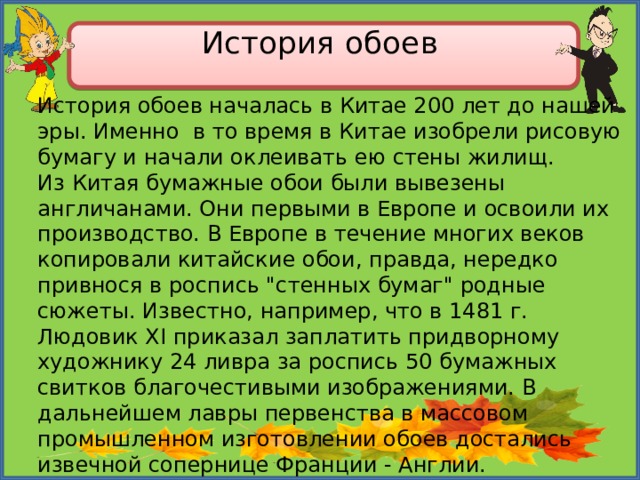 История обоев   История обоев началась в Китае 200 лет до нашей эры. Именно в то время в Китае изобрели рисовую бумагу и начали оклеивать ею стены жилищ. Из Китая бумажные обои были вывезены англичанами. Они первыми в Европе и освоили их производство. В Европе в течение многих веков копировали китайские обои, правда, нередко привнося в роспись 