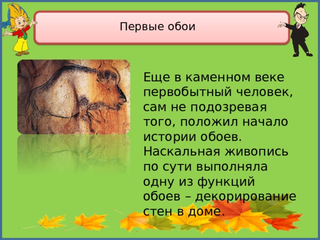  Первые обои Еще в каменном веке первобытный человек, сам не подозревая того, положил начало истории обоев. Наскальная живопись по сути выполняла одну из функций обоев – декорирование стен в доме. 