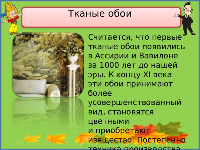 Тканые обои   Считается, что первые тканые обои появились в Ассирии и Вавилоне за 1000 лет до нашей эры. К концу XI века эти обои принимают более усовершенствованный вид, становятся цветными и приобретают изящество. Постепенно техника производства тканых обоев приходит в Европу. 