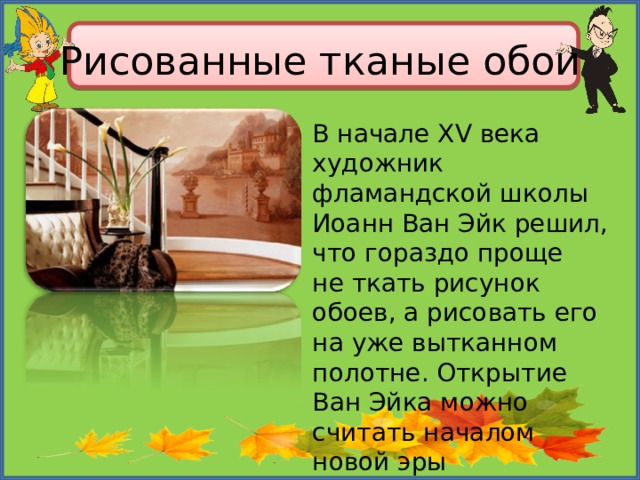 Рисованные тканые обои В начале XV века художник фламандской школы Иоанн Ван Эйк решил, что гораздо проще не ткать рисунок обоев, а рисовать его на уже вытканном полотне. Открытие Ван Эйка можно считать началом новой эры по производству печатных обоев. 