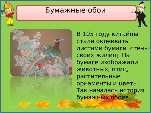 Бумажные обои   В 105 году китайцы стали оклеивать листами бумаги стены своих жилищ. На бумаге изображали животных, птиц, растительные орнаменты и цветы. Так началась история бумажных обоев. 