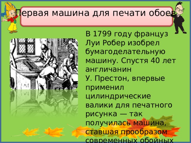 Первая машина для печати обоев   В 1799 году француз Луи Робер изобрел бумагоделательную машину. Спустя 40 лет англичанин У. Престон, впервые применил цилиндрические валики для печатного рисунка — так получилась машина, ставшая прообразом современных обойных станков. 