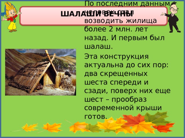 Шалаши вечны По последним данным человек стал возводить жилища более 2 млн. лет назад. И первым был шалаш. Эта конструкция актуальна до сих пор: два скрещенных шеста спереди и сзади, поверх них еще шест – прообраз современной крыши готов. 