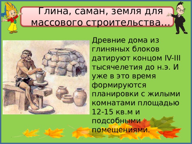 Глина, саман, земля для массового строительства… Древние дома из глиняных блоков датируют концом IV-III тысячелетия до н.э. И уже в это время формируются планировки с жилыми комнатами площадью 12-15 кв.м и подсобными помещениями. 
