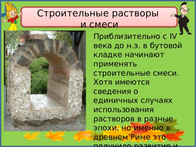 Строительные растворы  и смеси Приблизительно с IV века до н.э. в бутовой кладке начинают применять строительные смеси. Хотя имеются сведения о единичных случаях использования растворов в разные эпохи, но именно в древнем Риме это получило развитие и массовое применение. 