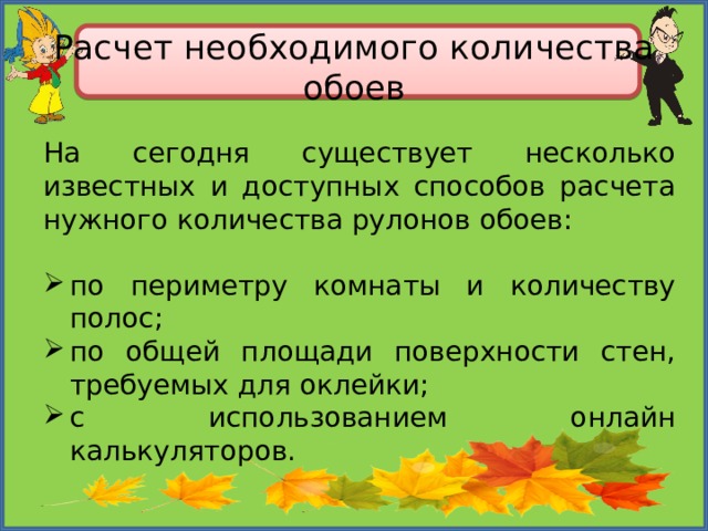 Расчет необходимого количества обоев На сегодня существует несколько известных и доступных способов расчета нужного количества рулонов обоев: по периметру комнаты и количеству полос; по общей площади поверхности стен, требуемых для оклейки; с использованием онлайн калькуляторов. 