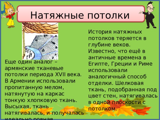 Натяжные потолки История натяжных потолков теряется в глубине веков. Известно, что ещё в античные времена в Египте, Греции и Риме использовали аналогичный способ отделки. Шелковая ткань, подобранная под цвет стен, натягивалась в одной плоскости с потолком. Еще один аналог – армянские тканевые потолки периода ХVII века. В Армении использовали пропитанную мелом, натянутую на каркас тонкую хлопковую ткань. Высыхая, ткань натягивалась, и получалась идеально ровная поверхность 