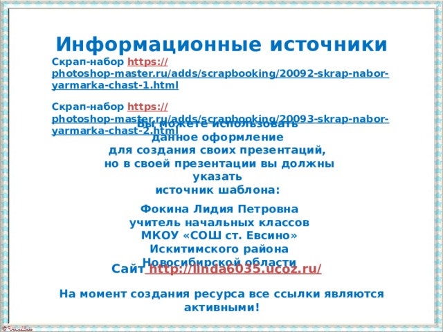 Информационные  источники Скрап-набор https:// photoshop-master.ru/adds/scrapbooking/20092-skrap-nabor-yarmarka-chast-1.html  Скрап-набор https:// photoshop-master.ru/adds/scrapbooking/20093-skrap-nabor-yarmarka-chast-2.html  Вы можете использовать данное оформление для создания своих презентаций, но в своей презентации вы должны указать источник шаблона:  Фокина Лидия Петровна учитель начальных классов МКОУ «СОШ ст. Евсино» Искитимского района Новосибирской области Сайт http://linda6035.ucoz.ru/  На момент создания ресурса все ссылки являются активными!