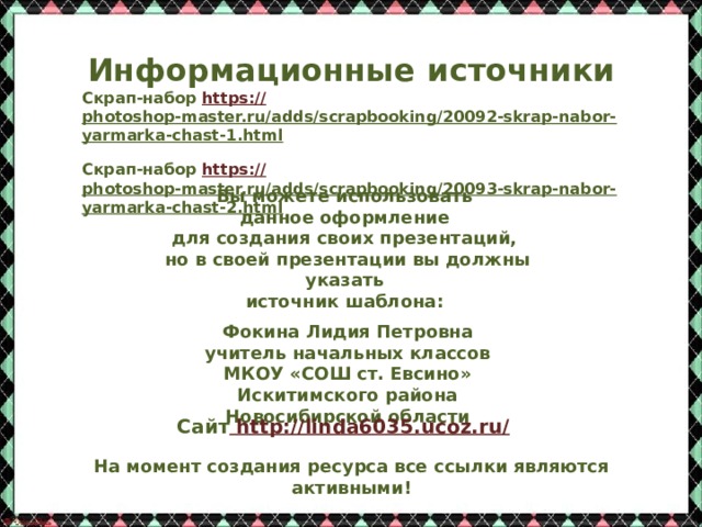 Информационные  источники Скрап-набор https:// photoshop-master.ru/adds/scrapbooking/20092-skrap-nabor-yarmarka-chast-1.html  Скрап-набор https:// photoshop-master.ru/adds/scrapbooking/20093-skrap-nabor-yarmarka-chast-2.html  Вы можете использовать данное оформление для создания своих презентаций, но в своей презентации вы должны указать источник шаблона:  Фокина Лидия Петровна учитель начальных классов МКОУ «СОШ ст. Евсино» Искитимского района Новосибирской области Сайт http://linda6035.ucoz.ru/  На момент создания ресурса все ссылки являются активными!